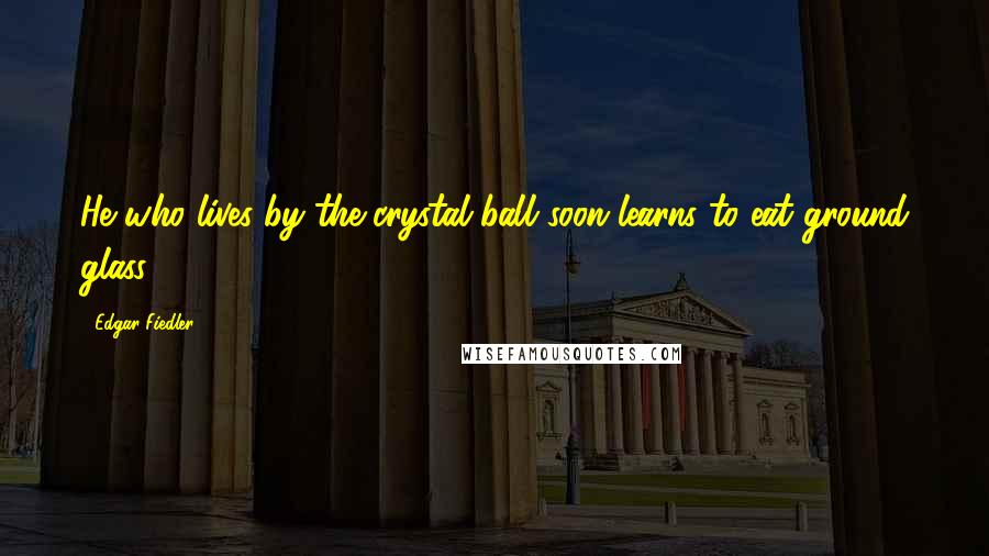 Edgar Fiedler Quotes: He who lives by the crystal ball soon learns to eat ground glass.