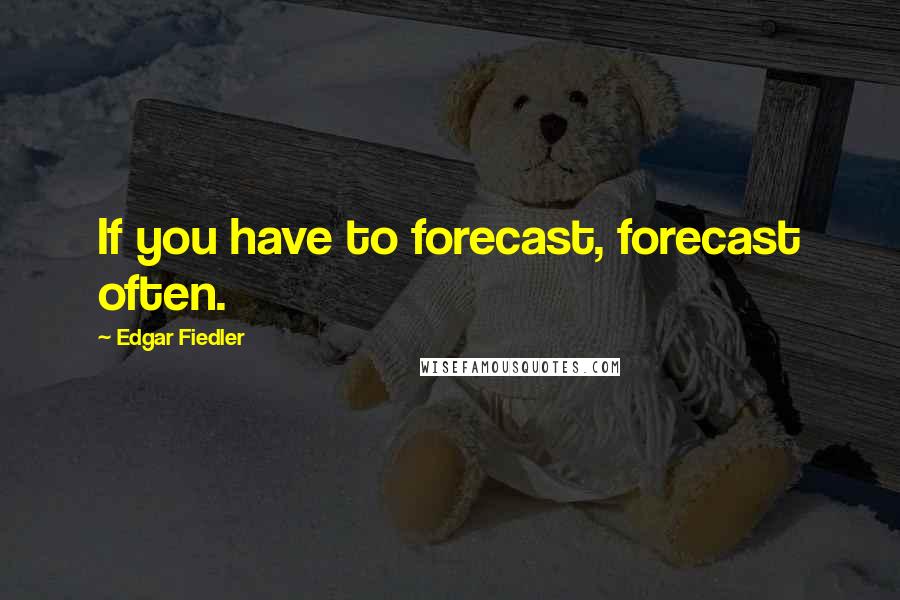 Edgar Fiedler Quotes: If you have to forecast, forecast often.