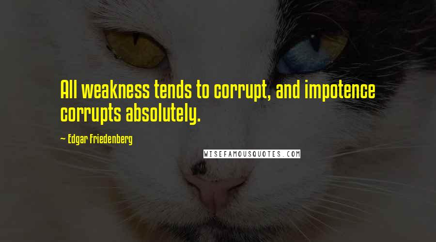 Edgar Friedenberg Quotes: All weakness tends to corrupt, and impotence corrupts absolutely.