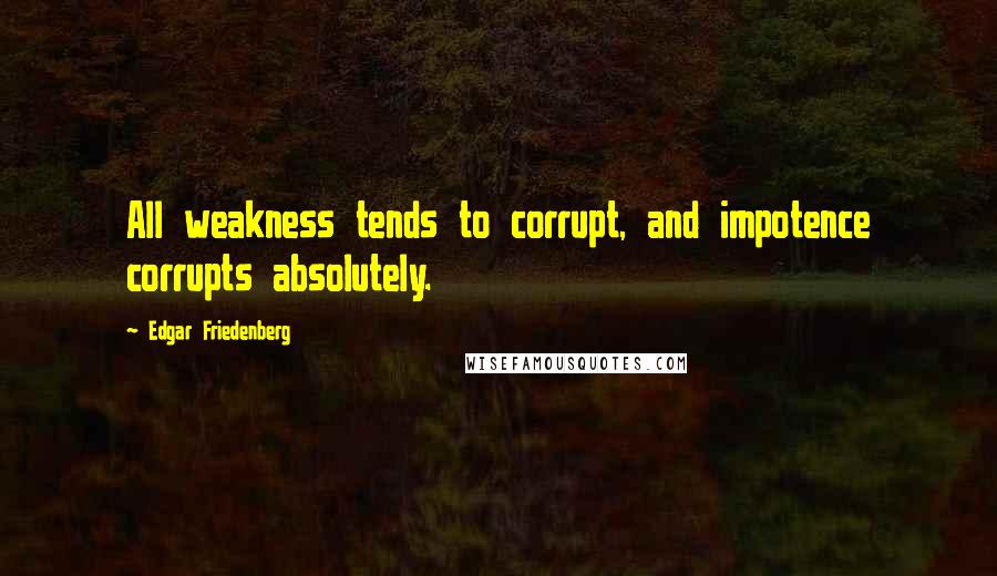 Edgar Friedenberg Quotes: All weakness tends to corrupt, and impotence corrupts absolutely.