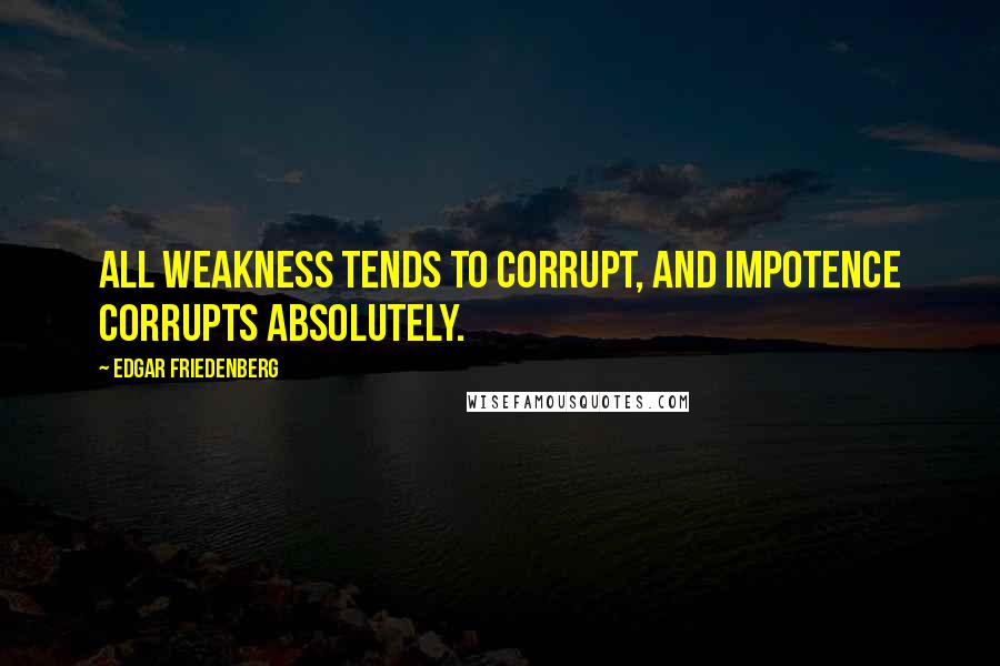 Edgar Friedenberg Quotes: All weakness tends to corrupt, and impotence corrupts absolutely.