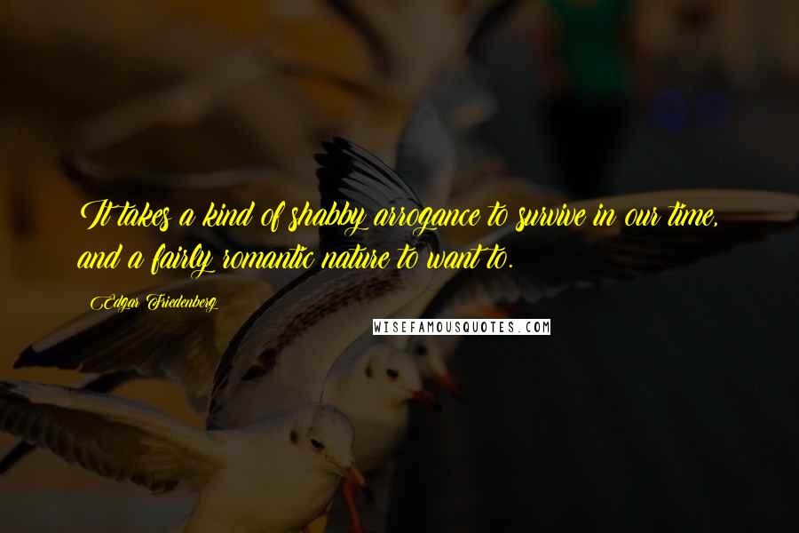 Edgar Friedenberg Quotes: It takes a kind of shabby arrogance to survive in our time, and a fairly romantic nature to want to.