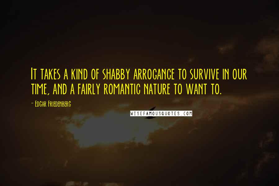 Edgar Friedenberg Quotes: It takes a kind of shabby arrogance to survive in our time, and a fairly romantic nature to want to.