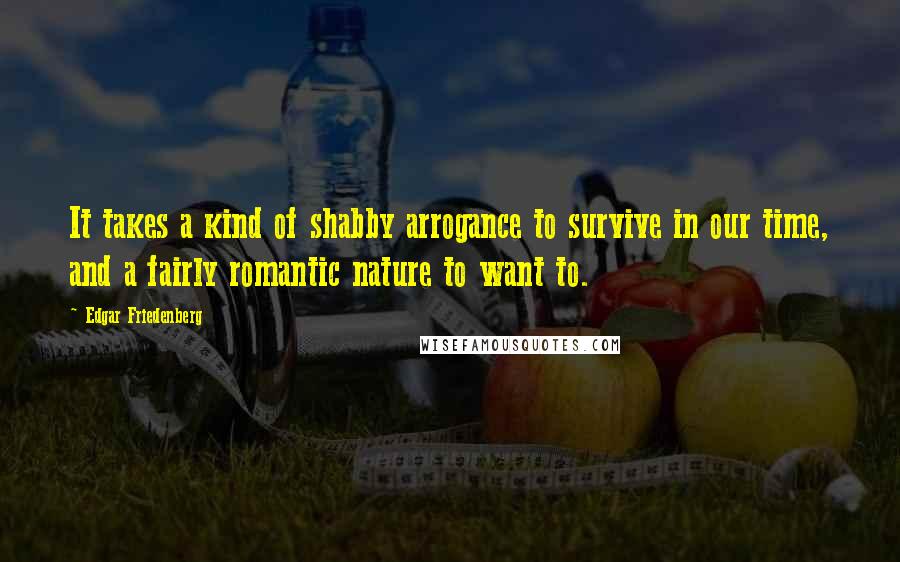 Edgar Friedenberg Quotes: It takes a kind of shabby arrogance to survive in our time, and a fairly romantic nature to want to.