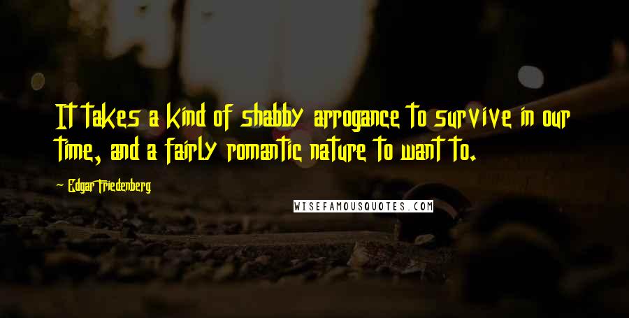 Edgar Friedenberg Quotes: It takes a kind of shabby arrogance to survive in our time, and a fairly romantic nature to want to.