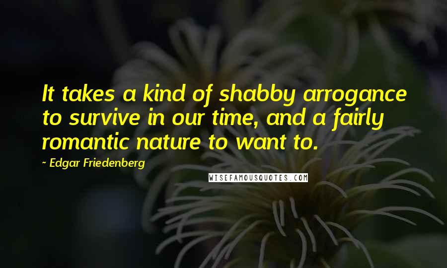 Edgar Friedenberg Quotes: It takes a kind of shabby arrogance to survive in our time, and a fairly romantic nature to want to.