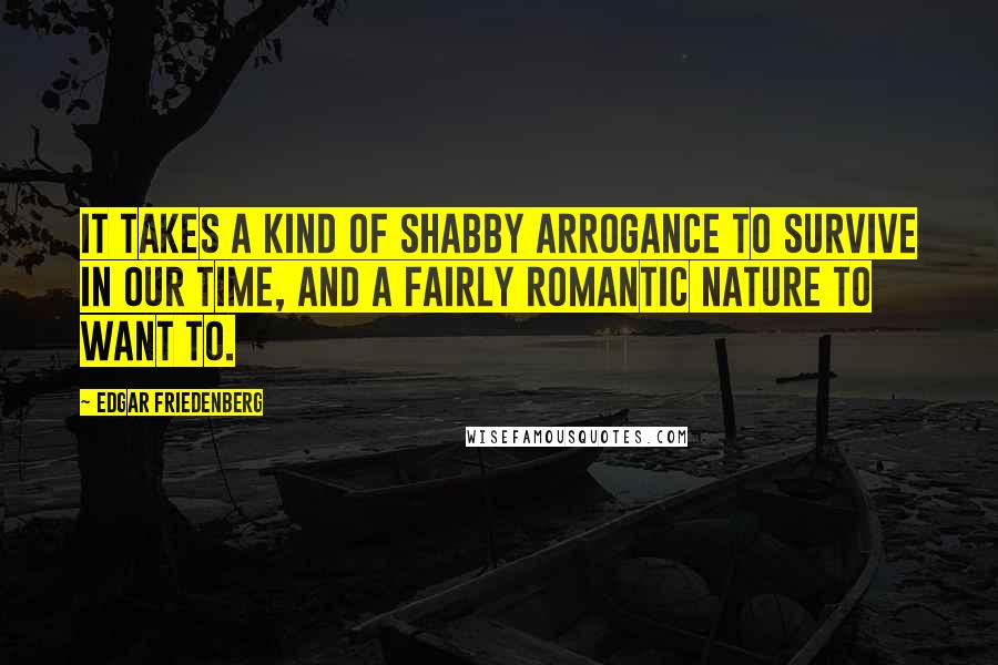 Edgar Friedenberg Quotes: It takes a kind of shabby arrogance to survive in our time, and a fairly romantic nature to want to.