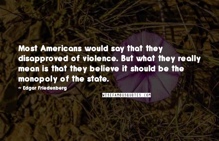 Edgar Friedenberg Quotes: Most Americans would say that they disapproved of violence. But what they really mean is that they believe it should be the monopoly of the state.