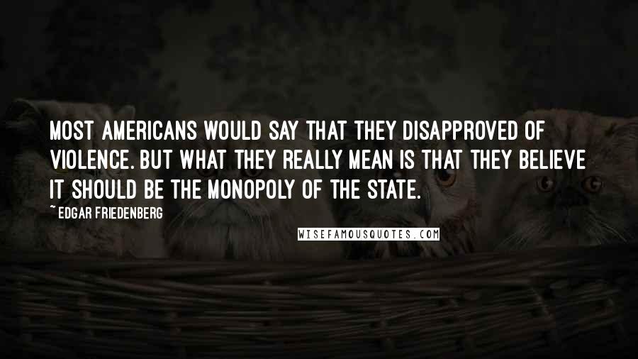 Edgar Friedenberg Quotes: Most Americans would say that they disapproved of violence. But what they really mean is that they believe it should be the monopoly of the state.