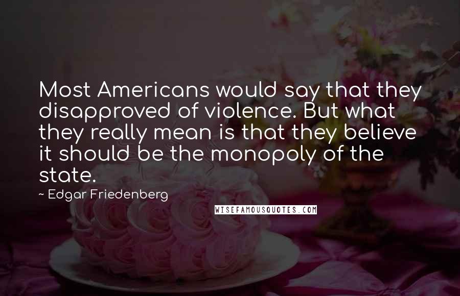 Edgar Friedenberg Quotes: Most Americans would say that they disapproved of violence. But what they really mean is that they believe it should be the monopoly of the state.