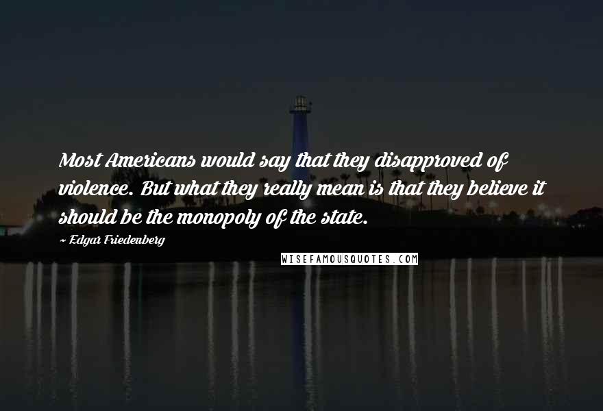 Edgar Friedenberg Quotes: Most Americans would say that they disapproved of violence. But what they really mean is that they believe it should be the monopoly of the state.