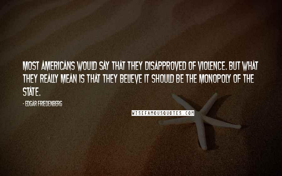 Edgar Friedenberg Quotes: Most Americans would say that they disapproved of violence. But what they really mean is that they believe it should be the monopoly of the state.