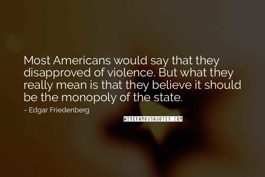 Edgar Friedenberg Quotes: Most Americans would say that they disapproved of violence. But what they really mean is that they believe it should be the monopoly of the state.