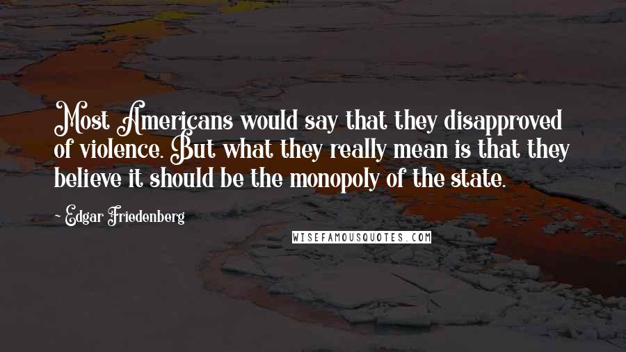 Edgar Friedenberg Quotes: Most Americans would say that they disapproved of violence. But what they really mean is that they believe it should be the monopoly of the state.
