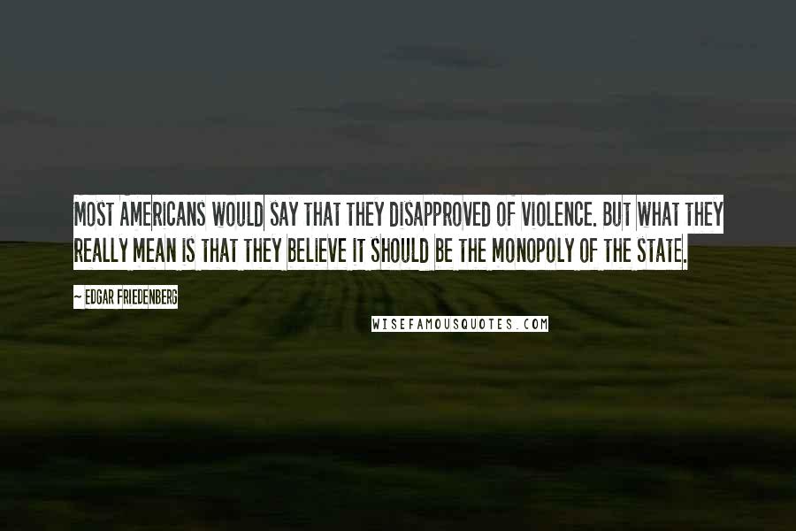 Edgar Friedenberg Quotes: Most Americans would say that they disapproved of violence. But what they really mean is that they believe it should be the monopoly of the state.