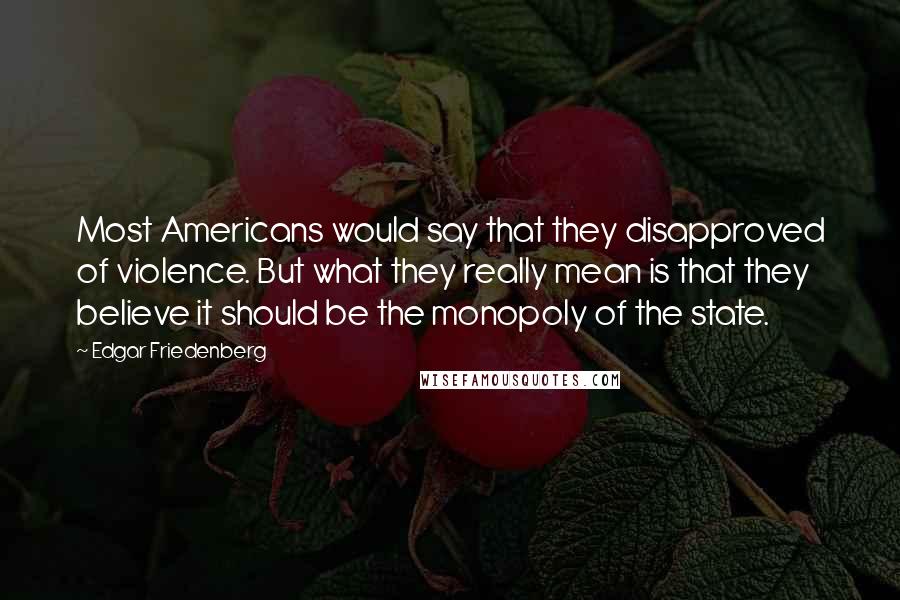 Edgar Friedenberg Quotes: Most Americans would say that they disapproved of violence. But what they really mean is that they believe it should be the monopoly of the state.