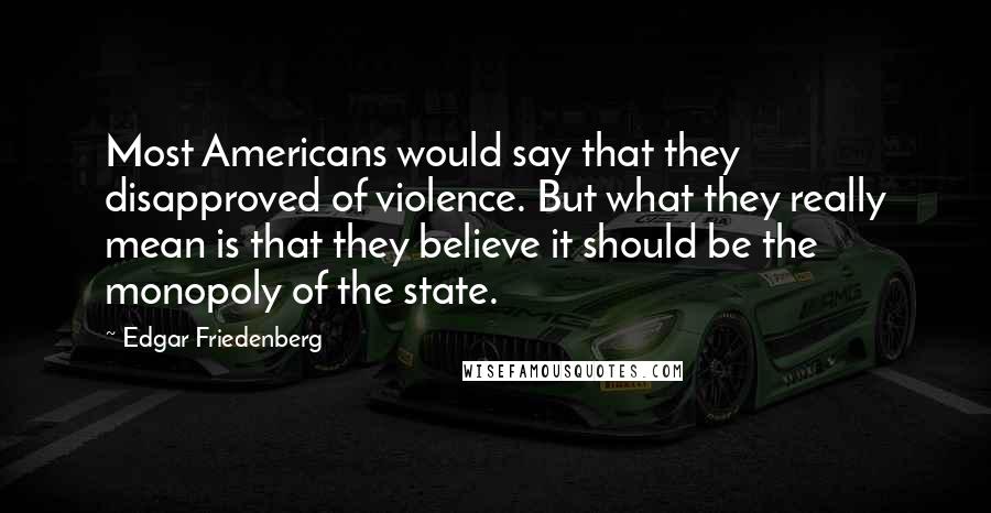 Edgar Friedenberg Quotes: Most Americans would say that they disapproved of violence. But what they really mean is that they believe it should be the monopoly of the state.