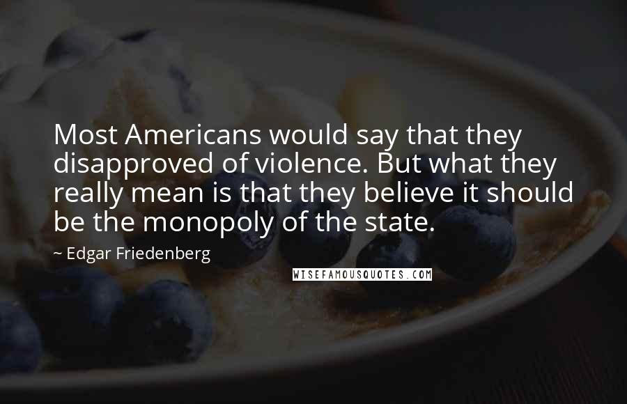 Edgar Friedenberg Quotes: Most Americans would say that they disapproved of violence. But what they really mean is that they believe it should be the monopoly of the state.