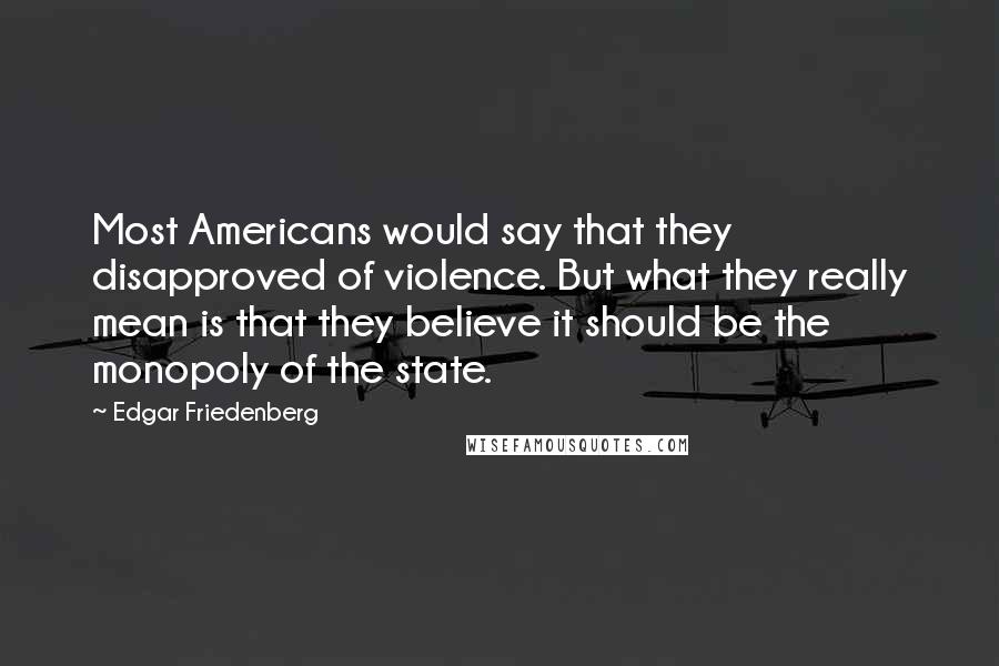 Edgar Friedenberg Quotes: Most Americans would say that they disapproved of violence. But what they really mean is that they believe it should be the monopoly of the state.