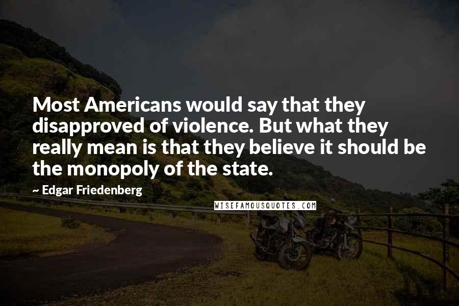 Edgar Friedenberg Quotes: Most Americans would say that they disapproved of violence. But what they really mean is that they believe it should be the monopoly of the state.