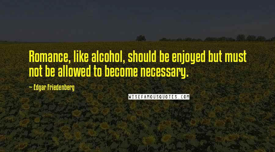 Edgar Friedenberg Quotes: Romance, like alcohol, should be enjoyed but must not be allowed to become necessary.