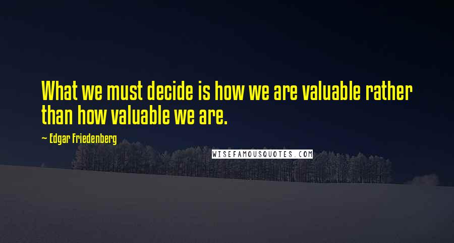 Edgar Friedenberg Quotes: What we must decide is how we are valuable rather than how valuable we are.