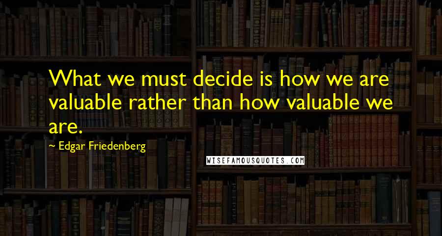 Edgar Friedenberg Quotes: What we must decide is how we are valuable rather than how valuable we are.