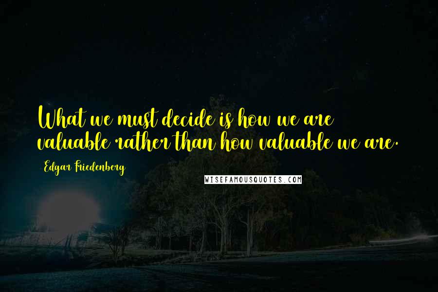 Edgar Friedenberg Quotes: What we must decide is how we are valuable rather than how valuable we are.