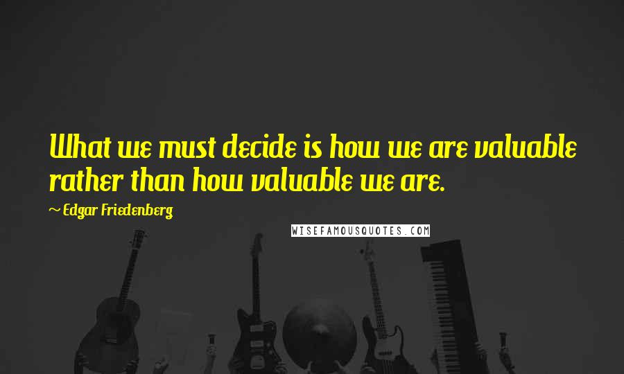 Edgar Friedenberg Quotes: What we must decide is how we are valuable rather than how valuable we are.