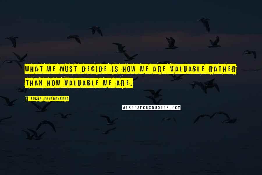 Edgar Friedenberg Quotes: What we must decide is how we are valuable rather than how valuable we are.