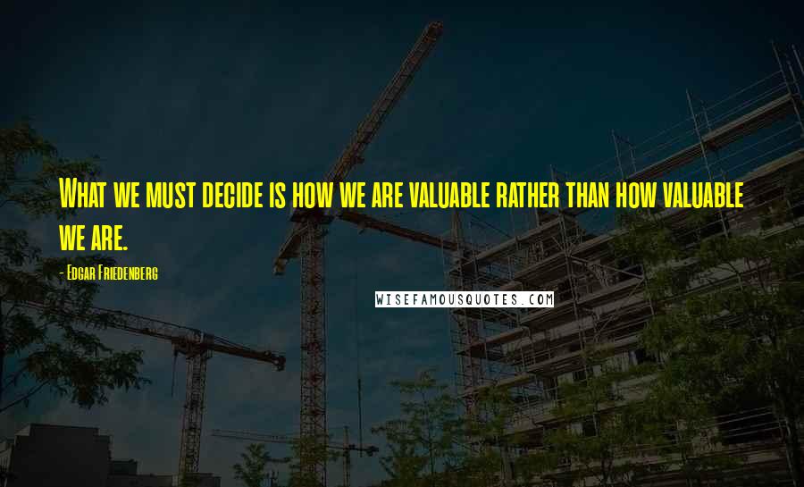 Edgar Friedenberg Quotes: What we must decide is how we are valuable rather than how valuable we are.