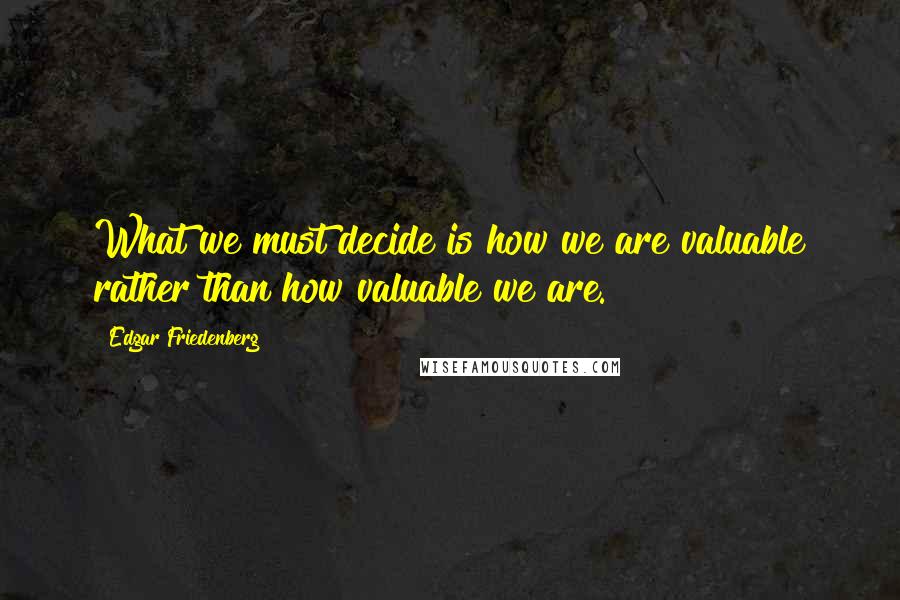 Edgar Friedenberg Quotes: What we must decide is how we are valuable rather than how valuable we are.