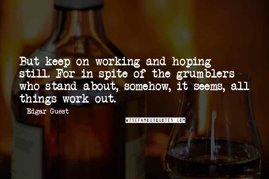 Edgar Guest Quotes: But keep on working and hoping still. For in spite of the grumblers who stand about, somehow, it seems, all things work out.