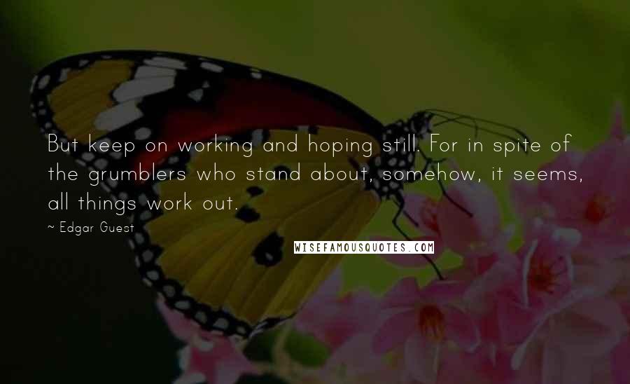 Edgar Guest Quotes: But keep on working and hoping still. For in spite of the grumblers who stand about, somehow, it seems, all things work out.