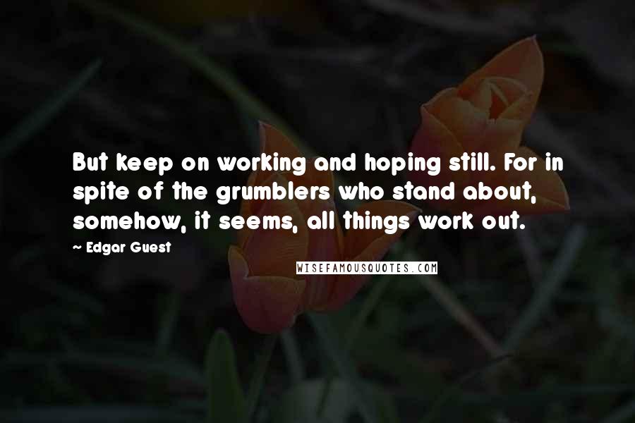 Edgar Guest Quotes: But keep on working and hoping still. For in spite of the grumblers who stand about, somehow, it seems, all things work out.