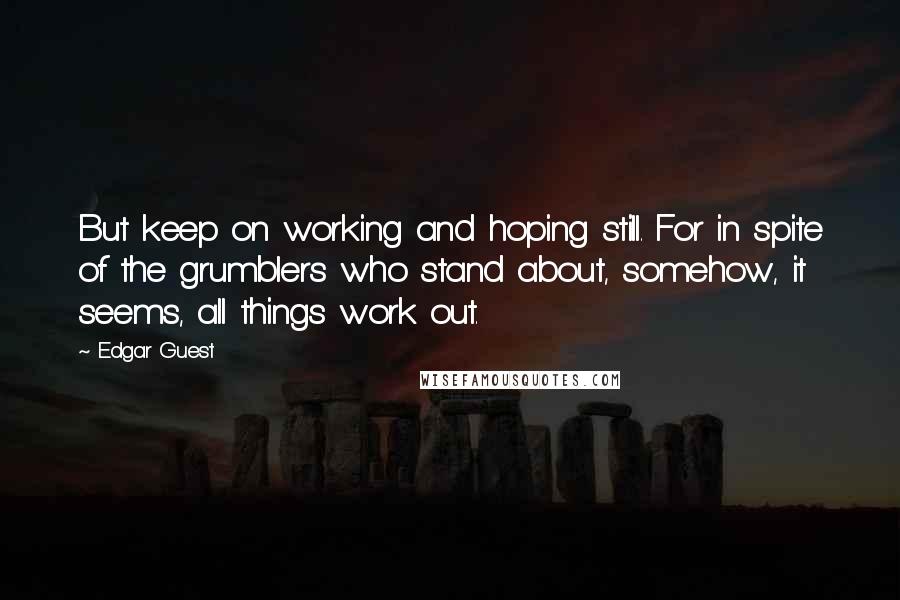 Edgar Guest Quotes: But keep on working and hoping still. For in spite of the grumblers who stand about, somehow, it seems, all things work out.