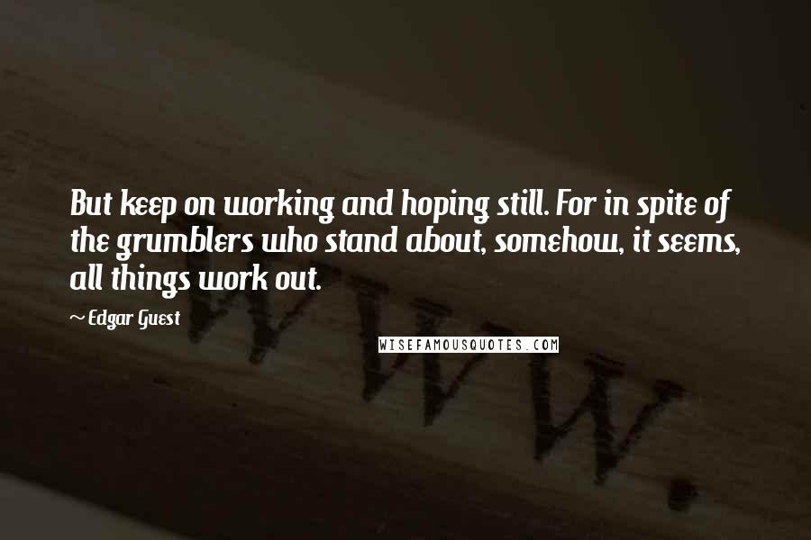 Edgar Guest Quotes: But keep on working and hoping still. For in spite of the grumblers who stand about, somehow, it seems, all things work out.