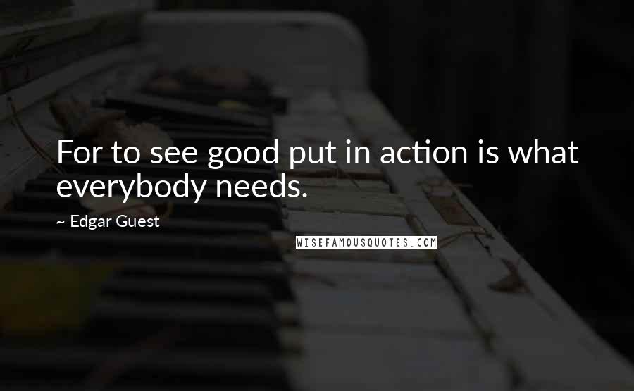 Edgar Guest Quotes: For to see good put in action is what everybody needs.