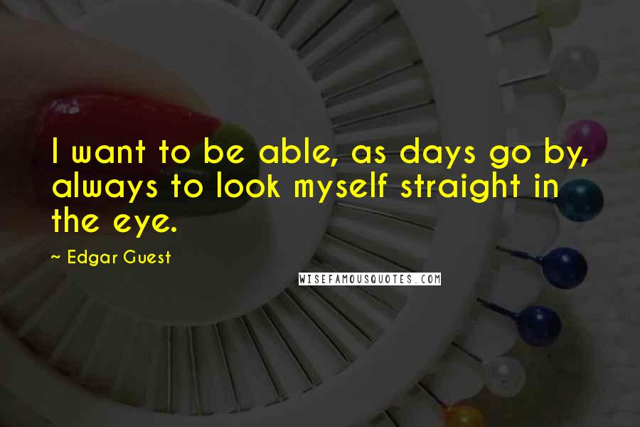 Edgar Guest Quotes: I want to be able, as days go by, always to look myself straight in the eye.