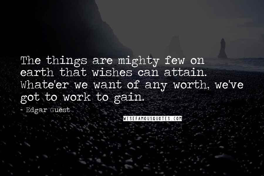 Edgar Guest Quotes: The things are mighty few on earth that wishes can attain. Whate'er we want of any worth, we've got to work to gain.