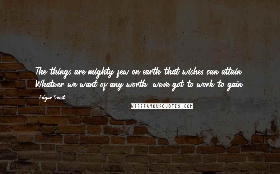 Edgar Guest Quotes: The things are mighty few on earth that wishes can attain. Whate'er we want of any worth, we've got to work to gain.