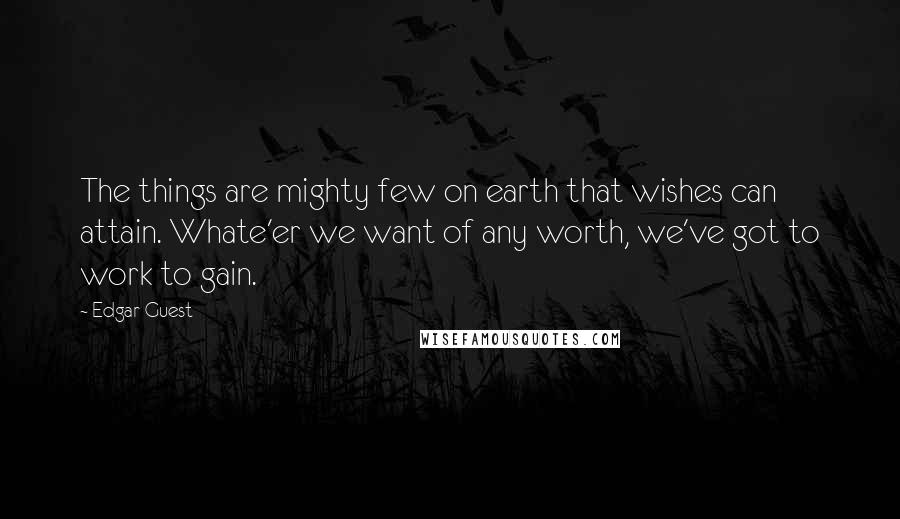 Edgar Guest Quotes: The things are mighty few on earth that wishes can attain. Whate'er we want of any worth, we've got to work to gain.