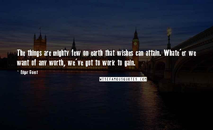 Edgar Guest Quotes: The things are mighty few on earth that wishes can attain. Whate'er we want of any worth, we've got to work to gain.