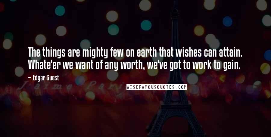 Edgar Guest Quotes: The things are mighty few on earth that wishes can attain. Whate'er we want of any worth, we've got to work to gain.