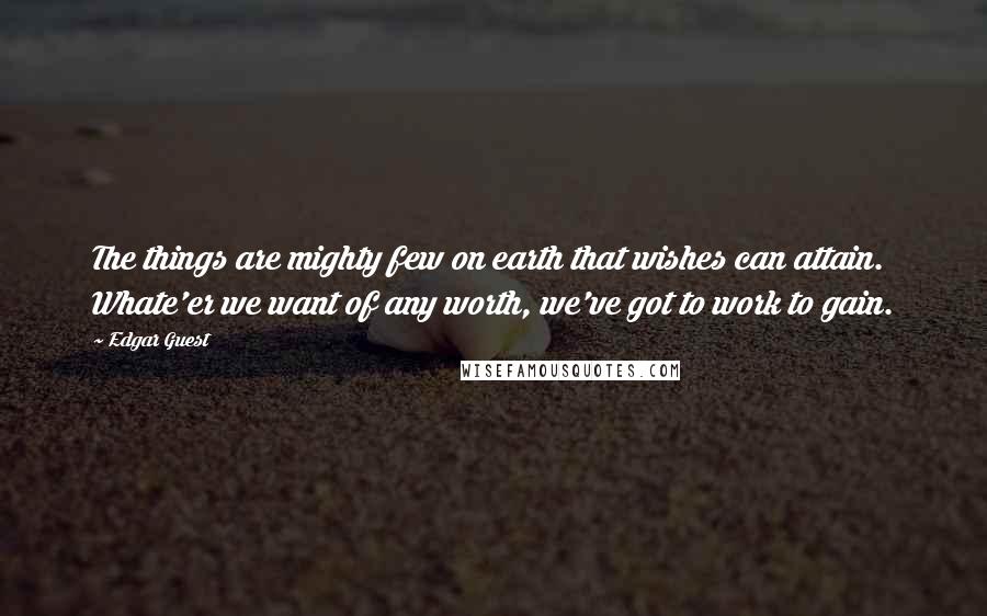 Edgar Guest Quotes: The things are mighty few on earth that wishes can attain. Whate'er we want of any worth, we've got to work to gain.