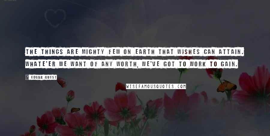 Edgar Guest Quotes: The things are mighty few on earth that wishes can attain. Whate'er we want of any worth, we've got to work to gain.