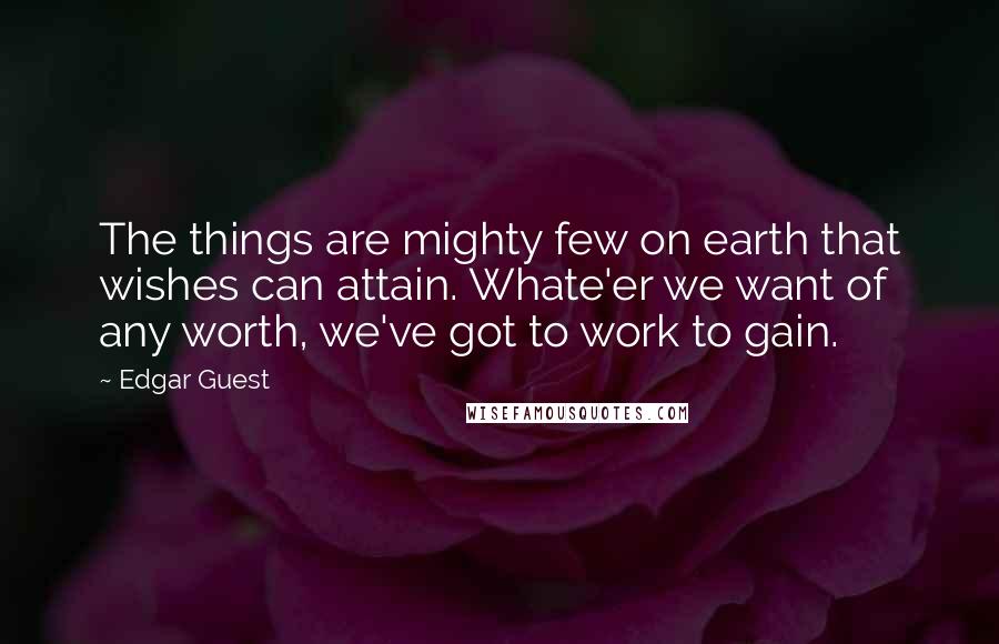 Edgar Guest Quotes: The things are mighty few on earth that wishes can attain. Whate'er we want of any worth, we've got to work to gain.