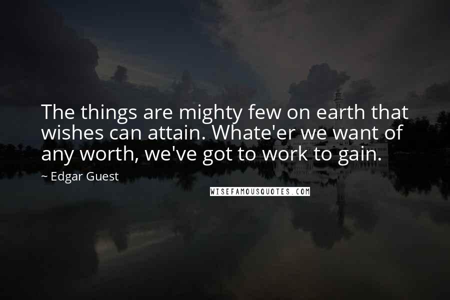 Edgar Guest Quotes: The things are mighty few on earth that wishes can attain. Whate'er we want of any worth, we've got to work to gain.