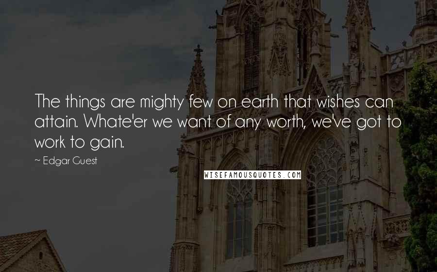 Edgar Guest Quotes: The things are mighty few on earth that wishes can attain. Whate'er we want of any worth, we've got to work to gain.