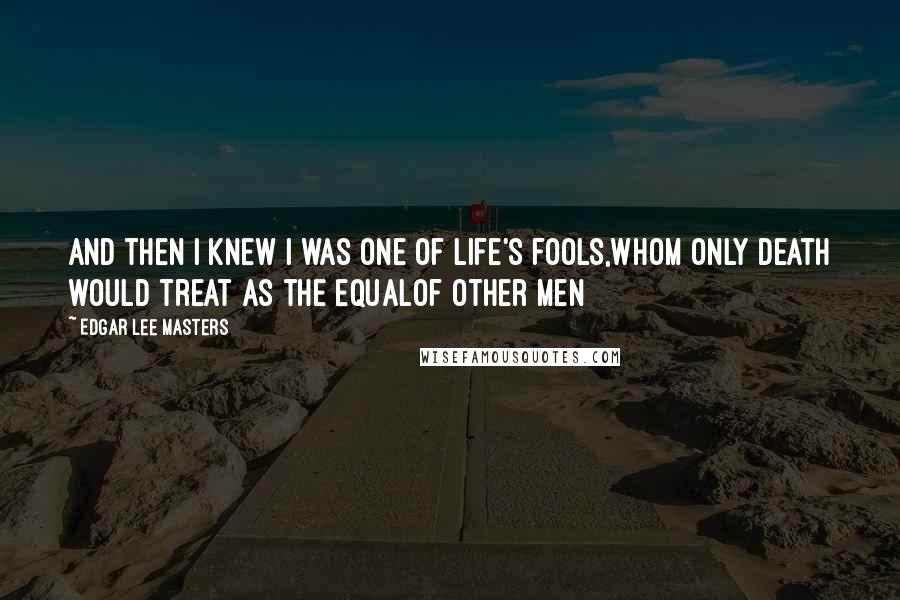 Edgar Lee Masters Quotes: And then I knew I was one of Life's fools,Whom only death would treat as the equalOf other men